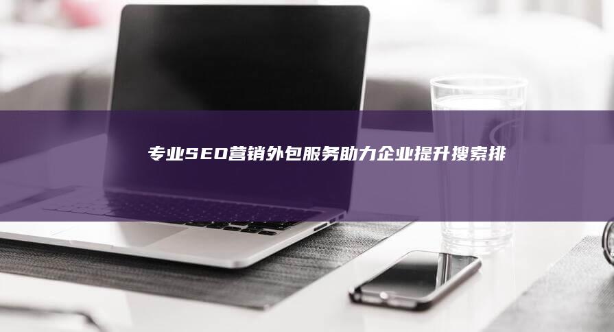 专业SEO营销外包服务：助力企业提升搜索排名与品牌建设